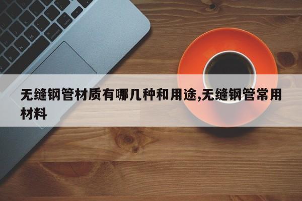 无缝钢管材质有哪几种和用途,无缝钢管常用材料