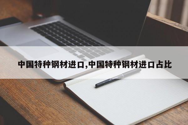 中国特种钢材进口,中国特种钢材进口占比