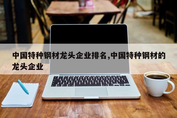 中国特种钢材龙头企业排名,中国特种钢材的龙头企业