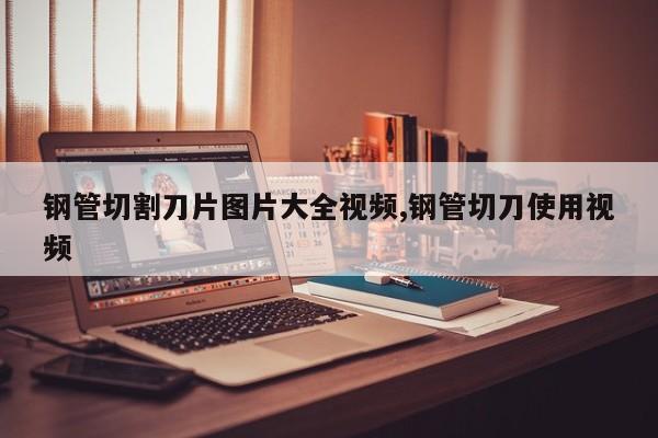 钢管切割刀片图片大全视频,钢管切刀使用视频