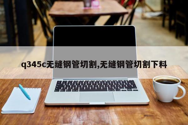 q345c无缝钢管切割,无缝钢管切割下料