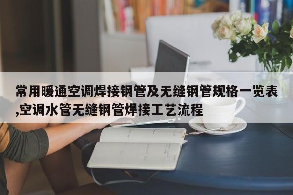 常用暖通空调焊接钢管及无缝钢管规格一览表,空调水管无缝钢管焊接工艺流程