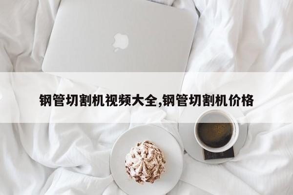 钢管切割机视频大全,钢管切割机价格