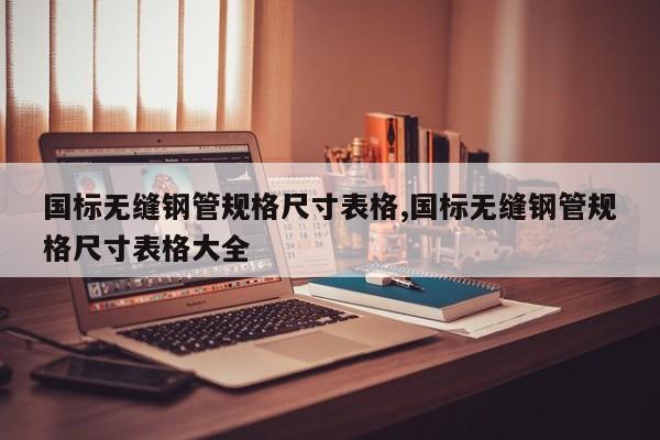 国标无缝钢管规格尺寸表格,国标无缝钢管规格尺寸表格大全