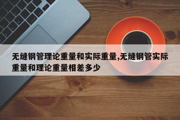 无缝钢管理论重量和实际重量,无缝钢管实际重量和理论重量相差多少