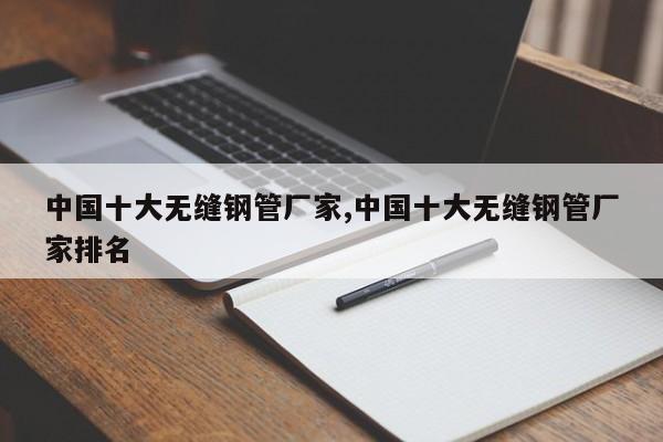 中国十大无缝钢管厂家,中国十大无缝钢管厂家排名