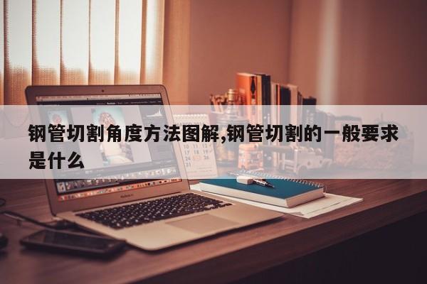 钢管切割角度方法图解,钢管切割的一般要求是什么