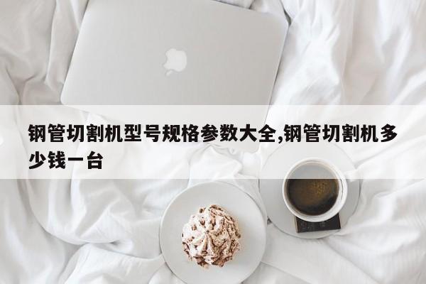 钢管切割机型号规格参数大全,钢管切割机多少钱一台