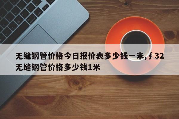 无缝钢管价格今日报价表多少钱一米,∮32无缝钢管价格多少钱1米