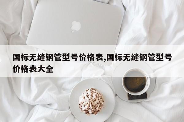 国标无缝钢管型号价格表,国标无缝钢管型号价格表大全