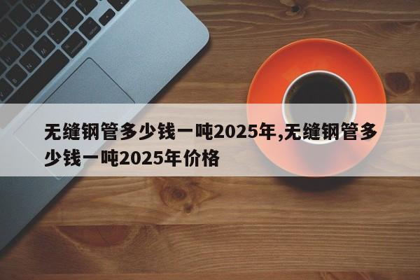 无缝钢管多少钱一吨2025年,无缝钢管多少钱一吨2025年价格
