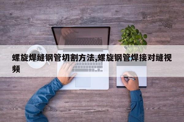 螺旋焊缝钢管切割方法,螺旋钢管焊接对缝视频
