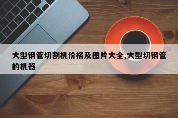 大型钢管切割机价格及图片大全,大型切钢管的机器