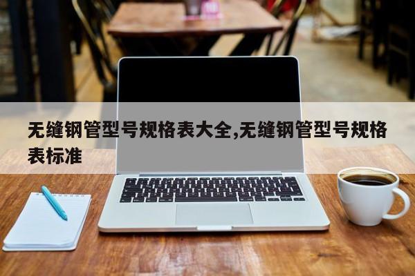 无缝钢管型号规格表大全,无缝钢管型号规格表标准