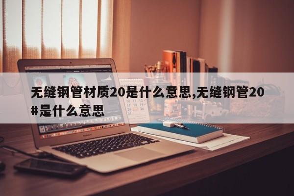 无缝钢管材质20是什么意思,无缝钢管20#是什么意思