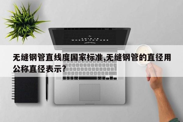 无缝钢管直线度国家标准,无缝钢管的直径用公称直径表示?
