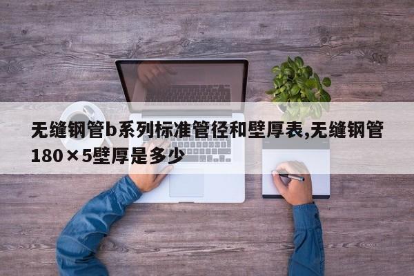 无缝钢管b系列标准管径和壁厚表,无缝钢管180×5壁厚是多少
